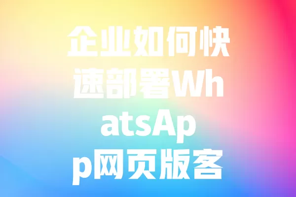 企业如何快速部署WhatsApp网页版客服系统？ 二